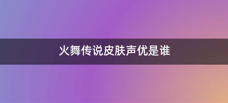 火舞传说皮肤声优是谁