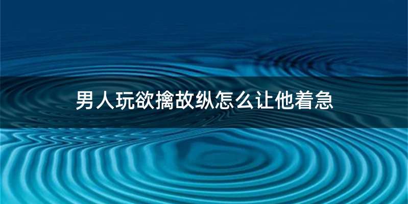 男人玩欲擒故纵怎么让他着急