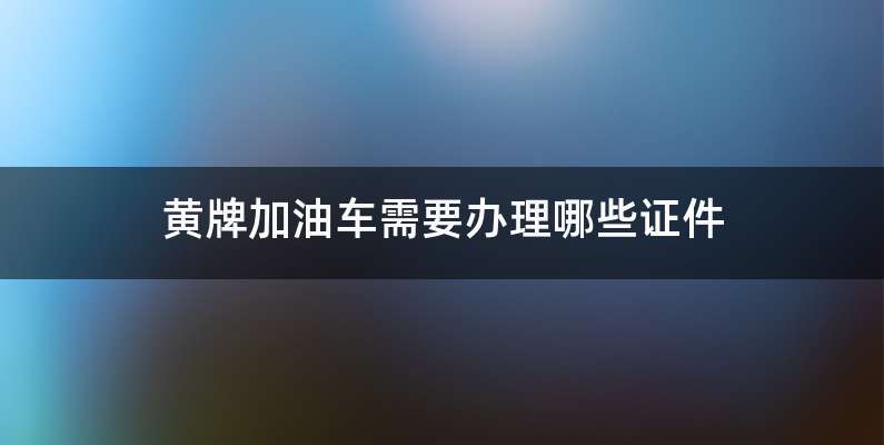 黄牌加油车需要办理哪些证件