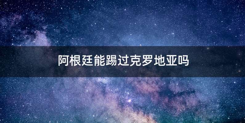 阿根廷能踢过克罗地亚吗