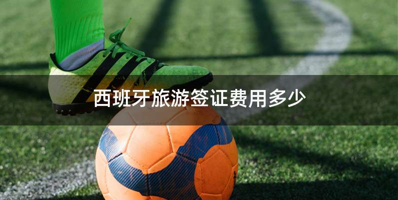 西班牙旅游签证费用多少