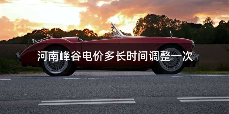 河南峰谷电价多长时间调整一次