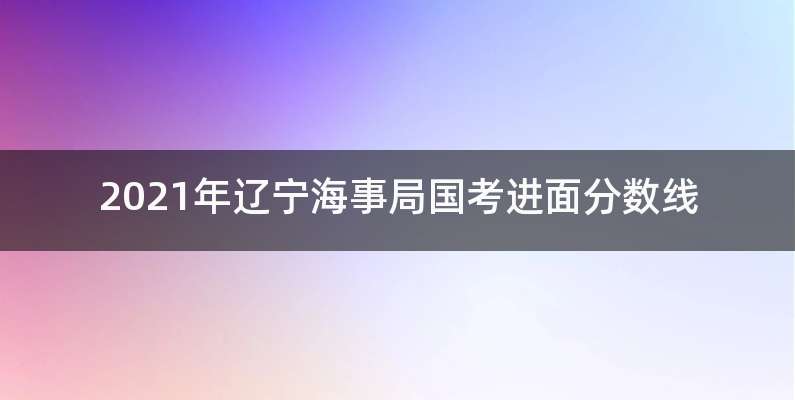 2021年辽宁海事局国考进面分数线