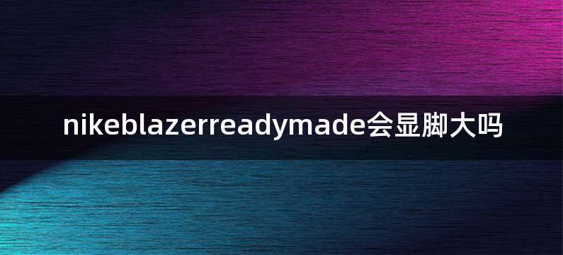nikeblazerreadymade会显脚大吗