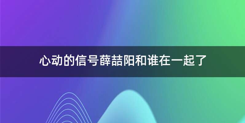 心动的信号薛喆阳和谁在一起了
