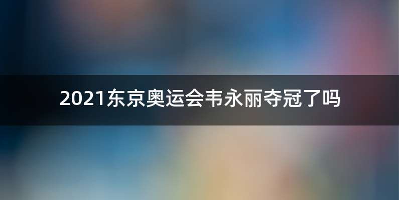 2021东京奥运会韦永丽夺冠了吗