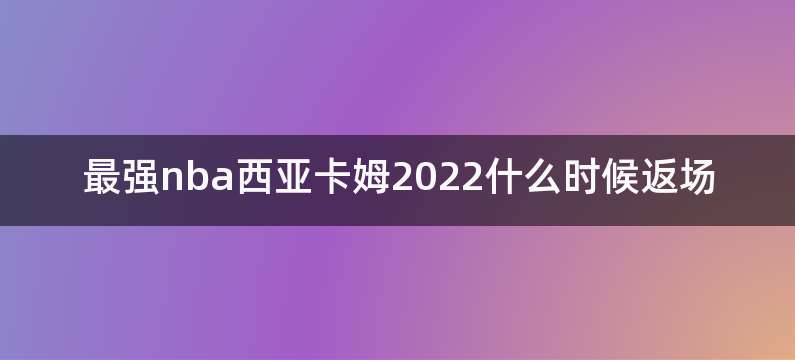 最强nba西亚卡姆2022什么时候返场