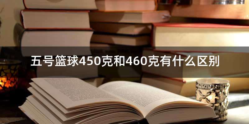 五号篮球450克和460克有什么区别