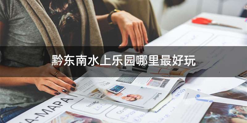 黔东南水上乐园哪里最好玩