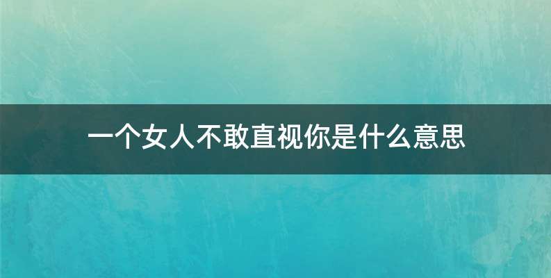 一个女人不敢直视你是什么意思