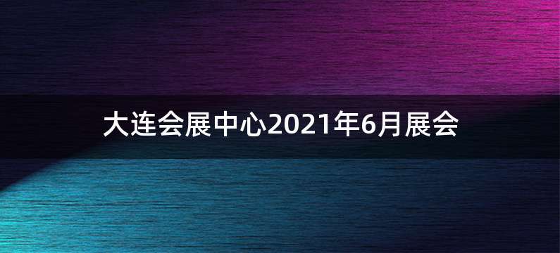 大连会展中心2021年6月展会