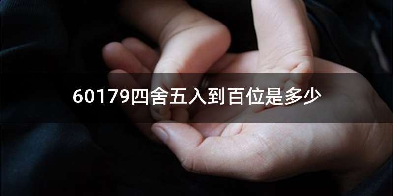60179四舍五入到百位是多少