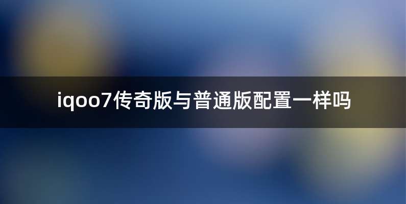 iqoo7传奇版与普通版配置一样吗