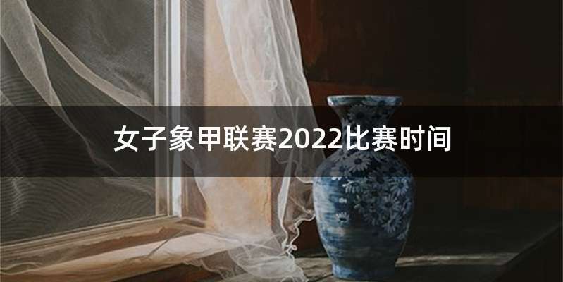 女子象甲联赛2022比赛时间