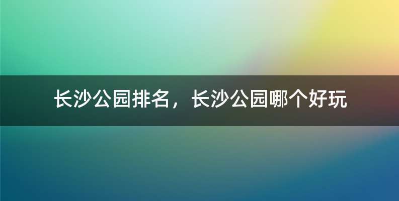 长沙公园排名，长沙公园哪个好玩