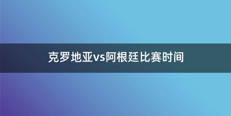 克罗地亚vs阿根廷比赛时间