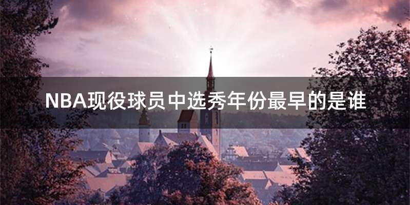 NBA现役球员中选秀年份最早的是谁