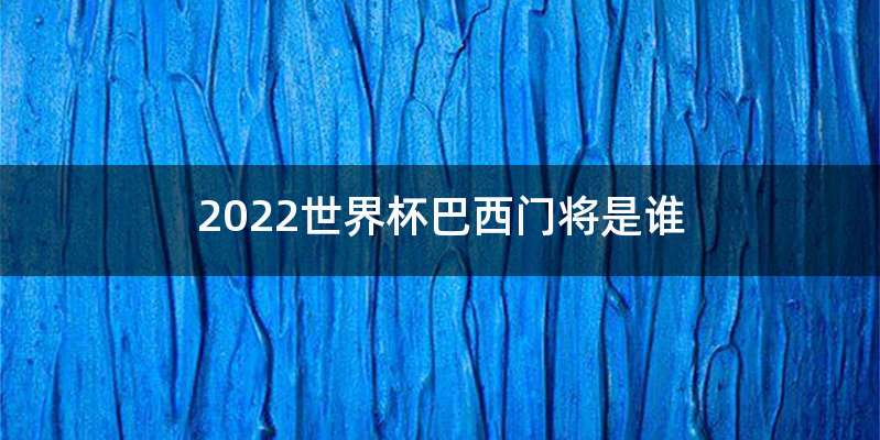 2022世界杯巴西门将是谁