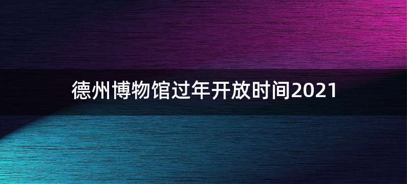 德州博物馆过年开放时间2021