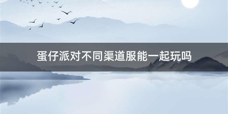 蛋仔派对不同渠道服能一起玩吗