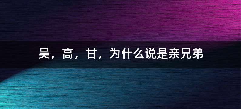 吴，高，甘，为什么说是亲兄弟