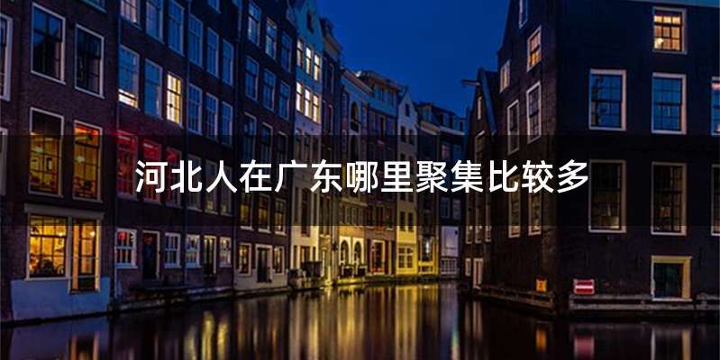河北人在广东哪里聚集比较多