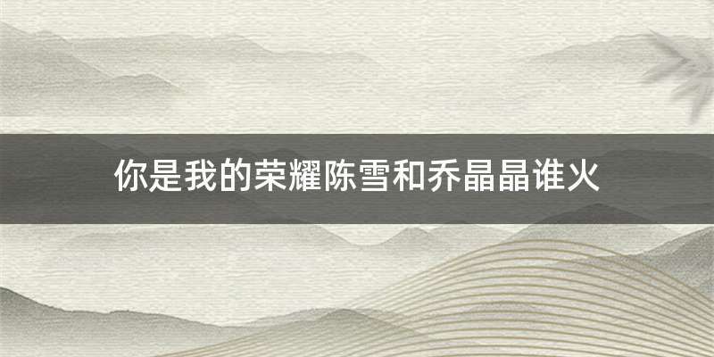 你是我的荣耀陈雪和乔晶晶谁火