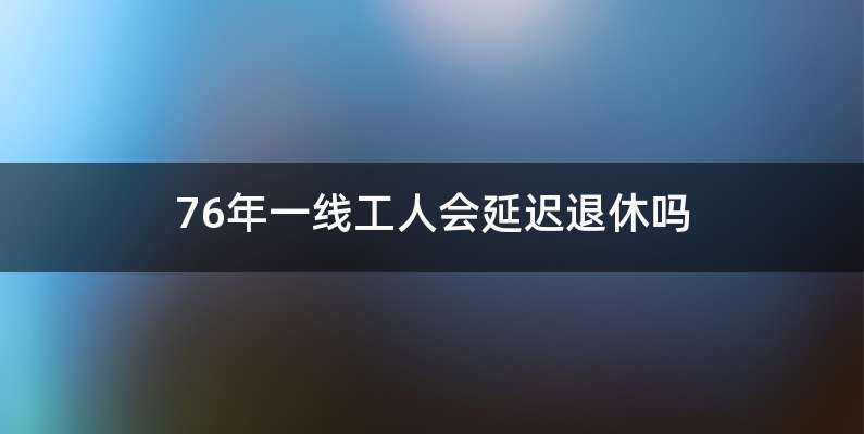 76年一线工人会延迟退休吗