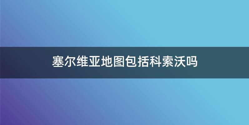 塞尔维亚地图包括科索沃吗