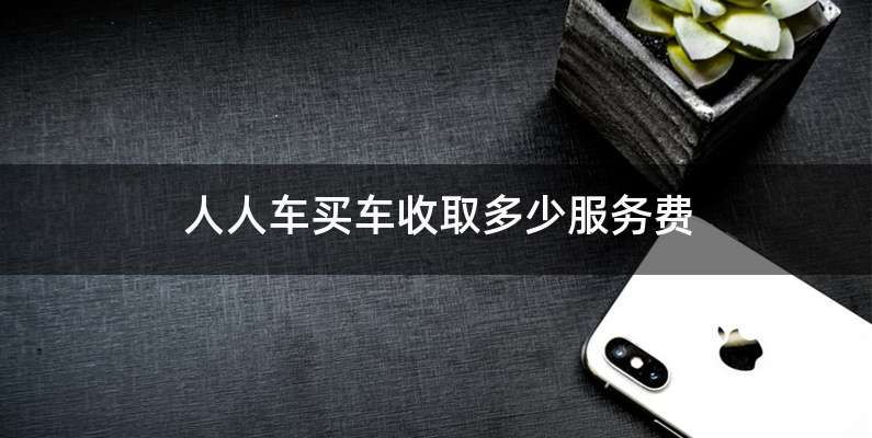 人人车买车收取多少服务费